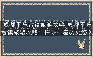 成都平乐古镇旅游攻略,成都平乐古镇旅游攻略：探寻一座历史悠久的古镇