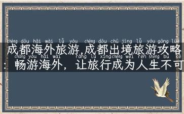 成都海外旅游,成都出境旅游攻略：畅游海外，让旅行成为人生不可错过的风景