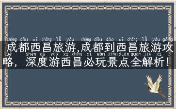 成都西昌旅游,成都到西昌旅游攻略，深度游西昌必玩景点全解析！