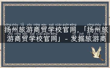 扬州旅游商贸学校官网,「扬州旅游商贸学校官网」- 发掘旅游商贸新领域