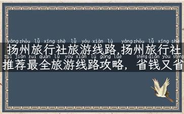 扬州旅行社旅游线路,扬州旅行社推荐最全旅游线路攻略，省钱又省心！