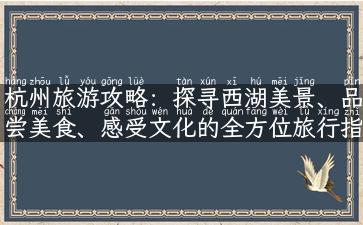 杭州旅游攻略：探寻西湖美景、品尝美食、感受文化的全方位旅行指南