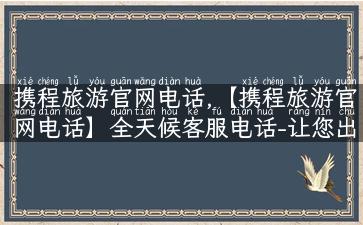 携程旅游官网电话,【携程旅游官网电话】全天候客服电话-让您出游无忧