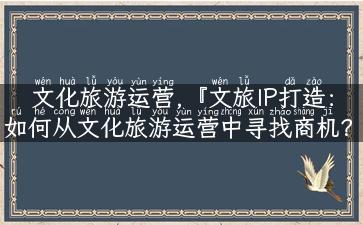 文化旅游运营,『文旅IP打造：如何从文化旅游运营中寻找商机？』