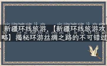 新疆环线旅游,【新疆环线旅游攻略】揭秘环游丝绸之路的不可错过景点