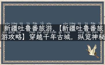 新疆吐鲁番旅游,【新疆吐鲁番旅游攻略】穿越千年古城，纵览神秘大漠之美！