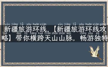 新疆旅游环线,【新疆旅游环线攻略】带你横跨天山山脉，畅游独特风光