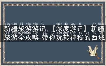 新疆旅游游记,【深度游记】新疆旅游全攻略-带你玩转神秘的西域之门