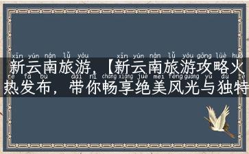 新云南旅游,【新云南旅游攻略火热发布，带你畅享绝美风光与独特美食】