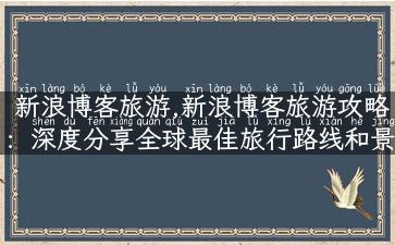 新浪博客旅游,新浪博客旅游攻略：深度分享全球最佳旅行路线和景点介绍！