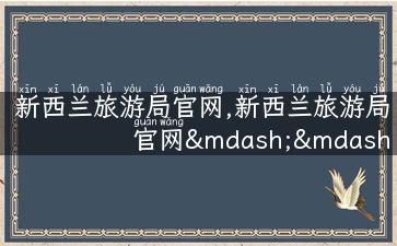 新西兰旅游局官网,新西兰旅游局官网——全方位旅游攻略，立即规划你的梦幻之旅！