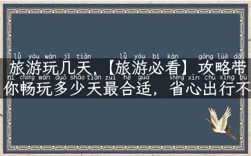 旅游玩几天,【旅游必看】攻略带你畅玩多少天最合适，省心出行不失精彩！