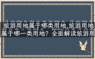 旅游用地属于哪类用地,旅游用地属于哪一类用地？全面解读旅游用地类型！