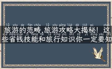 旅游的范畴,旅游攻略大揭秘！这些省钱技能和旅行知识你一定要知道！