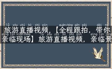 旅游直播视频,【全程跟拍，带你亲临现场】旅游直播视频，亲临景点，乐享美食，搞定旅行全攻略！