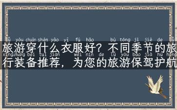 旅游穿什么衣服好？不同季节的旅行装备推荐，为您的旅游保驾护航！