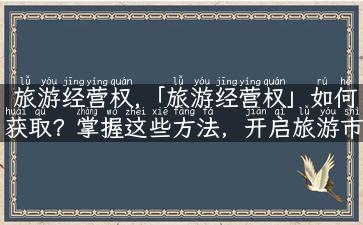 旅游经营权,「旅游经营权」如何获取？掌握这些方法，开启旅游市场新篇章！