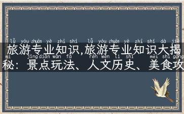 旅游专业知识,旅游专业知识大揭秘：景点玩法、人文历史、美食攻略全掌握！