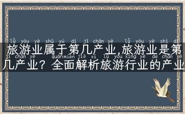 旅游业属于第几产业,旅游业是第几产业？全面解析旅游行业的产业地位