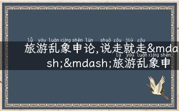 旅游乱象申论,说走就走——旅游乱象申论，告诉你该如何安全愉快地旅行！