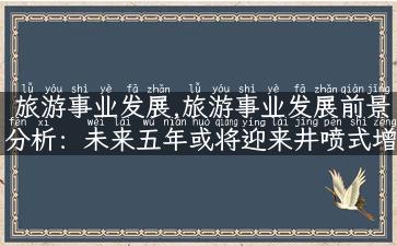 旅游事业发展,旅游事业发展前景分析：未来五年或将迎来井喷式增长！