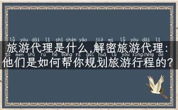 旅游代理是什么,解密旅游代理：他们是如何帮你规划旅游行程的？