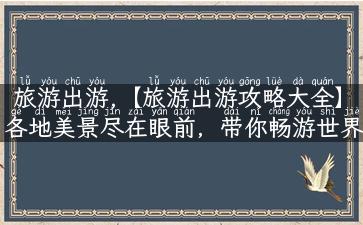 旅游出游,【旅游出游攻略大全】各地美景尽在眼前，带你畅游世界的绝佳指南！