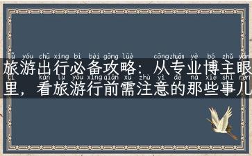 旅游出行必备攻略：从专业博主眼里，看旅游行前需注意的那些事儿！