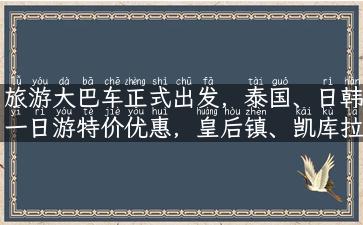 旅游大巴车正式出发，泰国、日韩一日游特价优惠，皇后镇、凯库拉一日游精品推荐