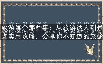 旅游媒介那些事：从旅游达人到景点实用攻略，分享你不知道的旅途经验！