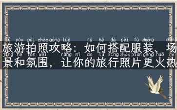 旅游拍照攻略：如何搭配服装、场景和氛围，让你的旅行照片更火热？