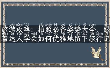 旅游攻略：拍照必备姿势大全，跟着达人学会如何优雅地留下旅行记忆