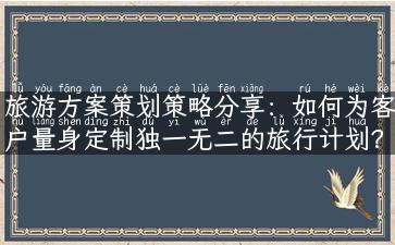 旅游方案策划策略分享：如何为客户量身定制独一无二的旅行计划？