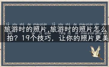 旅游时的照片,旅游时的照片怎么拍？19个技巧，让你的照片更美！