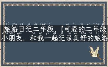 旅游日记二年级,【可爱的二年级小朋友，和我一起记录美好的旅游记忆吧】