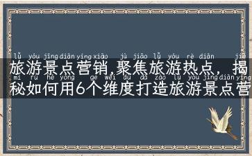 旅游景点营销,聚焦旅游热点，揭秘如何用6个维度打造旅游景点营销！