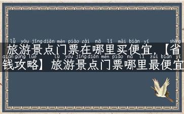 旅游景点门票在哪里买便宜,【省钱攻略】旅游景点门票哪里最便宜？