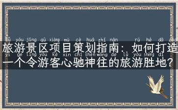 旅游景区项目策划指南：如何打造一个令游客心驰神往的旅游胜地？