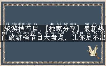 旅游档节目,【独家分享】最新热门旅游档节目大盘点，让你足不出户也畅游全球！