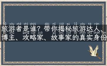 旅游者是谁？带你揭秘旅游达人、博主、攻略家、故事家的真实身份！