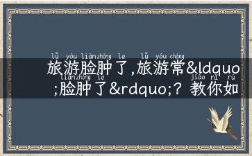 旅游脸肿了,旅游常“脸肿了”？教你如何预防和缓解