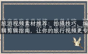 旅游视频素材推荐：拍摄技巧、编辑剪辑指南，让你的旅行视频更专业！