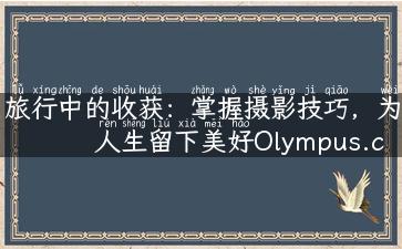 旅行中的收获：掌握摄影技巧，为人生留下美好Olympus.com