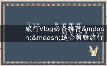 旅行Vlog必备推荐——适合剪辑旅行视频的中文歌推荐