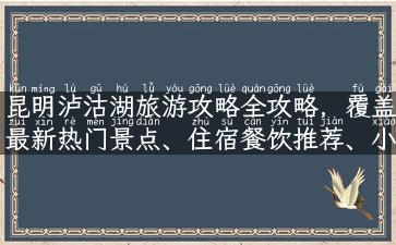 昆明泸沽湖旅游攻略全攻略，覆盖最新热门景点、住宿餐饮推荐、小众线路解析！