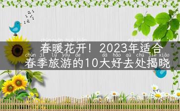 春暖花开！2023年适合春季旅游的10大好去处揭晓