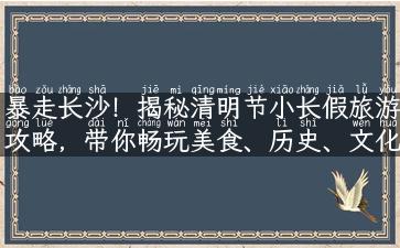 暴走长沙！揭秘清明节小长假旅游攻略，带你畅玩美食、历史、文化等热门景点！