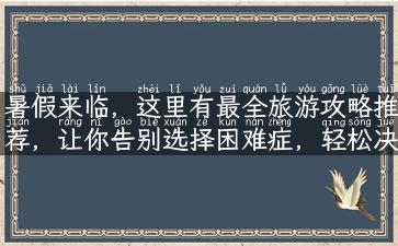 暑假来临，这里有最全旅游攻略推荐，让你告别选择困难症，轻松决定去哪里旅游啦！