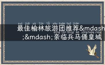 最佳榆林旅游团推荐——亲临兵马俑皇城，畅游西北诗画之都！