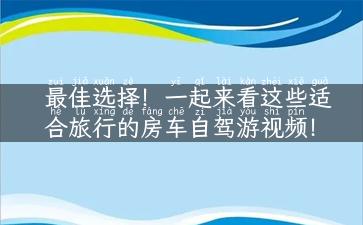 最佳选择！一起来看这些适合旅行的房车自驾游视频！